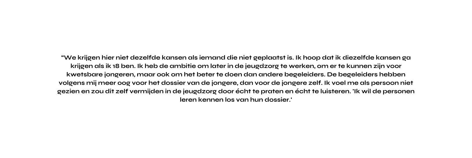 We krijgen hier niet dezelfde kansen als iemand die niet geplaatst is Ik hoop dat ik diezelfde kansen ga krijgen als ik 18 ben Ik heb de ambitie om later in de jeugdzorg te werken om er te kunnen zijn voor kwetsbare jongeren maar ook om het beter te doen dan andere begeleiders De begeleiders hebben volgens mij meer oog voor het dossier van de jongere dan voor de jongere zelf Ik voel me als persoon niet gezien en zou dit zelf vermijden in de jeugdzorg door écht te praten en écht te luisteren Ik wil de personen leren kennen los van hun dossier