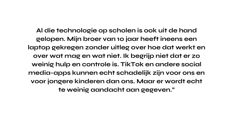 Al die technologie op scholen is ook uit de hand gelopen Mijn broer van 10 jaar heeft ineens een laptop gekregen zonder uitleg over hoe dat werkt en over wat mag en wat niet Ik begrijp niet dat er zo weinig hulp en controle is TikTok en andere social media apps kunnen echt schadelijk zijn voor ons en voor jongere kinderen dan ons Maar er wordt echt te weinig aandacht aan gegeven