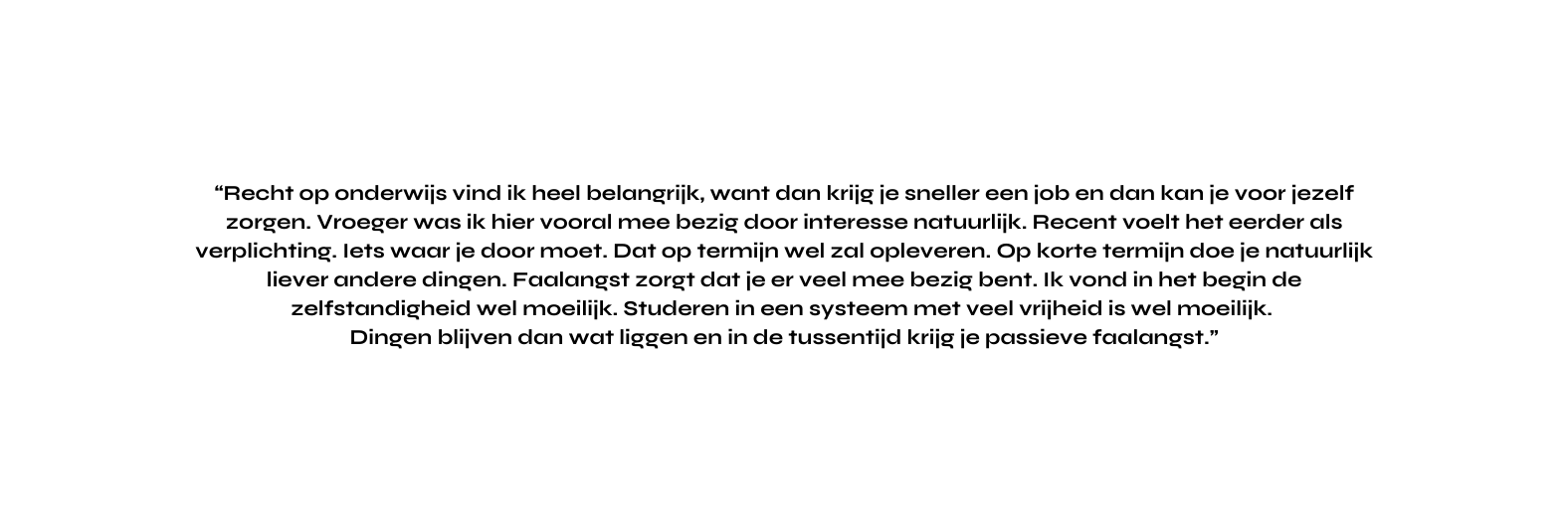 Recht op onderwijs vind ik heel belangrijk want dan krijg je sneller een job en dan kan je voor jezelf zorgen Vroeger was ik hier vooral mee bezig door interesse natuurlijk Recent voelt het eerder als verplichting Iets waar je door moet Dat op termijn wel zal opleveren Op korte termijn doe je natuurlijk liever andere dingen Faalangst zorgt dat je er veel mee bezig bent Ik vond in het begin de zelfstandigheid wel moeilijk Studeren in een systeem met veel vrijheid is wel moeilijk Dingen blijven dan wat liggen en in de tussentijd krijg je passieve faalangst