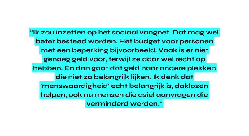 Ik zou inzetten op het sociaal vangnet Dat mag wel beter besteed worden Het budget voor personen met een beperking bijvoorbeeld Vaak is er niet genoeg geld voor terwijl ze daar wel recht op hebben En dan gaat dat geld naar andere plekken die niet zo belangrijk lijken Ik denk dat menswaardigheid echt belangrijk is daklozen helpen ook nu mensen die asiel aanvragen die verminderd werden
