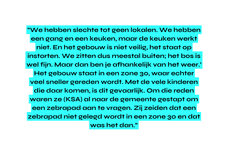 We hebben slechte tot geen lokalen We hebben een gang en een keuken maar de keuken werkt niet En het gebouw is niet veilig het staat op instorten We zitten dus meestal buiten het bos is wel fijn Maar dan ben je afhankelijk van het weer Het gebouw staat in een zone 30 waar echter veel sneller gereden wordt Met de vele kinderen die daar komen is dit gevaarlijk Om die reden waren ze KSA al naar de gemeente gestapt om een zebrapad aan te vragen Zij zeiden dat een zebrapad niet gelegd wordt in een zone 30 en dat was het dan
