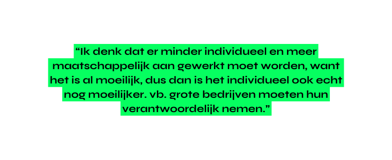 Ik denk dat er minder individueel en meer maatschappelijk aan gewerkt moet worden want het is al moeilijk dus dan is het individueel ook echt nog moeilijker vb grote bedrijven moeten hun verantwoordelijk nemen