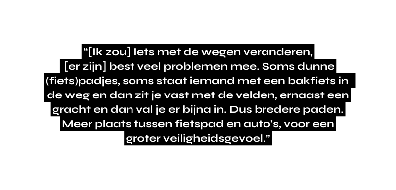 Ik zou Iets met de wegen veranderen er zijn best veel problemen mee Soms dunne fiets padjes soms staat iemand met een bakfiets in de weg en dan zit je vast met de velden ernaast een gracht en dan val je er bijna in Dus bredere paden Meer plaats tussen fietspad en auto s voor een groter veiligheidsgevoel