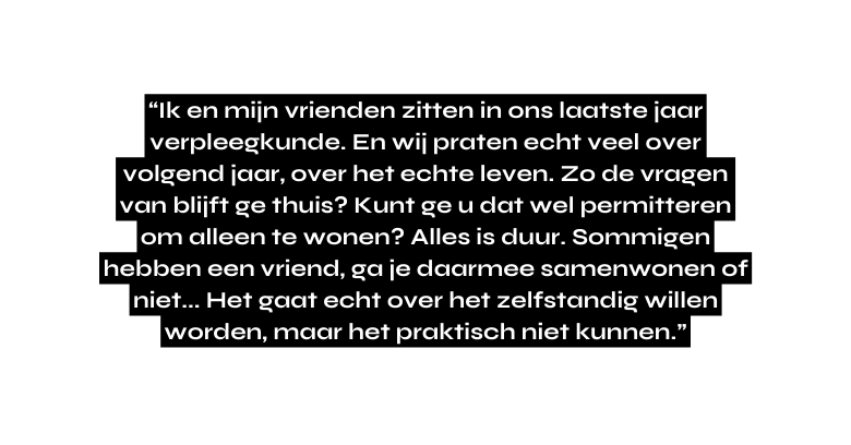 Ik en mijn vrienden zitten in ons laatste jaar verpleegkunde En wij praten echt veel over volgend jaar over het echte leven Zo de vragen van blijft ge thuis Kunt ge u dat wel permitteren om alleen te wonen Alles is duur Sommigen hebben een vriend ga je daarmee samenwonen of niet Het gaat echt over het zelfstandig willen worden maar het praktisch niet kunnen