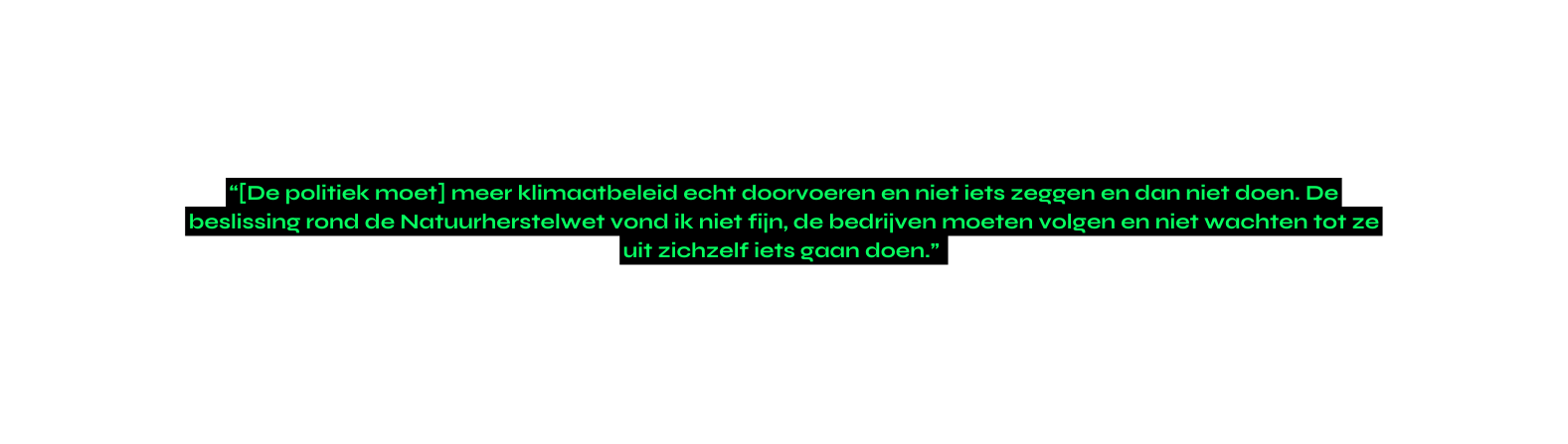 De politiek moet meer klimaatbeleid echt doorvoeren en niet iets zeggen en dan niet doen De beslissing rond de Natuurherstelwet vond ik niet fijn de bedrijven moeten volgen en niet wachten tot ze uit zichzelf iets gaan doen