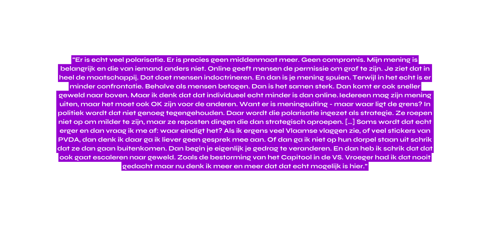 Er is echt veel polarisatie Er is precies geen middenmaat meer Geen compromis Mijn mening is belangrijk en die van iemand anders niet Online geeft mensen de permissie om grof te zijn Je ziet dat in heel de maatschappij Dat doet mensen indoctrineren En dan is je mening spuien Terwijl in het echt is er minder confrontatie Behalve als mensen betogen Dan is het samen sterk Dan komt er ook sneller geweld naar boven Maar ik denk dat dat individueel echt minder is dan online Iedereen mag zijn mening uiten maar het moet ook OK zijn voor de anderen Want er is meningsuiting maar waar ligt de grens In politiek wordt dat niet genoeg tegengehouden Daar wordt die polarisatie ingezet als strategie Ze roepen niet op om milder te zijn maar ze reposten dingen die dan strategisch oproepen Soms wordt dat echt erger en dan vraag ik me af waar eindigt het Als ik ergens veel Vlaamse vlaggen zie of veel stickers van PVDA dan denk ik daar ga ik liever geen gesprek mee aan Of dan ga ik niet op hun dorpel staan uit schrik dat ze dan gaan buitenkomen Dan begin je eigenlijk je gedrag te veranderen En dan heb ik schrik dat dat ook gaat escaleren naar geweld Zoals de bestorming van het Capitool in de VS Vroeger had ik dat nooit gedacht maar nu denk ik meer en meer dat dat echt mogelijk is hier