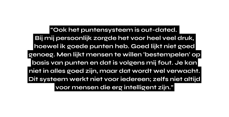 Ook het puntensysteem is out dated Bij mij persoonlijk zorgde het voor heel veel druk hoewel ik goede punten heb Goed lijkt niet goed genoeg Men lijkt mensen te willen bestempelen op basis van punten en dat is volgens mij fout Je kan niet in alles goed zijn maar dat wordt wel verwacht Dit systeem werkt niet voor iedereen zelfs niet altijd voor mensen die erg intelligent zijn