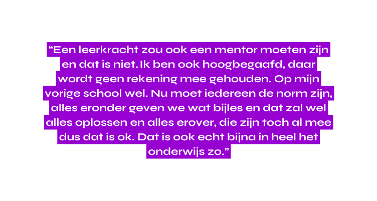 Een leerkracht zou ook een mentor moeten zijn en dat is niet Ik ben ook hoogbegaafd daar wordt geen rekening mee gehouden Op mijn vorige school wel Nu moet iedereen de norm zijn alles eronder geven we wat bijles en dat zal wel alles oplossen en alles erover die zijn toch al mee dus dat is ok Dat is ook echt bijna in heel het onderwijs zo