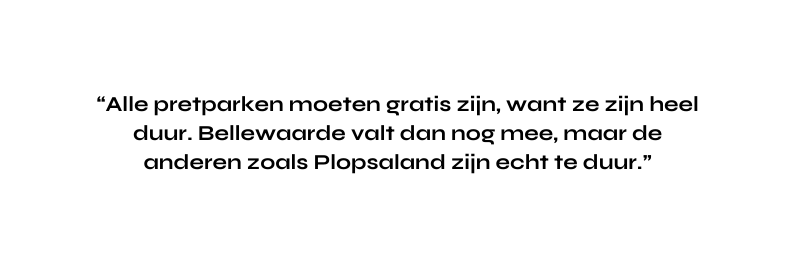 Alle pretparken moeten gratis zijn want ze zijn heel duur Bellewaarde valt dan nog mee maar de anderen zoals Plopsaland zijn echt te duur