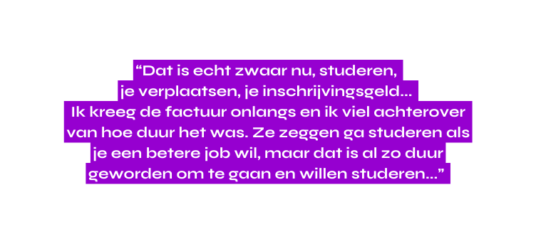 Dat is echt zwaar nu studeren je verplaatsen je inschrijvingsgeld Ik kreeg de factuur onlangs en ik viel achterover van hoe duur het was Ze zeggen ga studeren als je een betere job wil maar dat is al zo duur geworden om te gaan en willen studeren