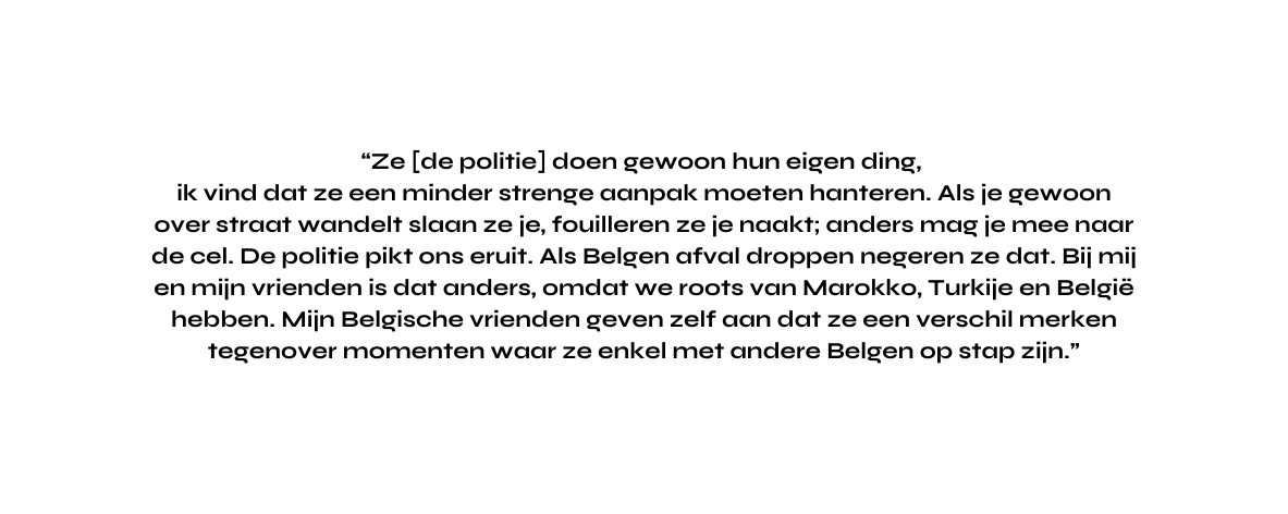 Ze de politie doen gewoon hun eigen ding ik vind dat ze een minder strenge aanpak moeten hanteren Als je gewoon over straat wandelt slaan ze je fouilleren ze je naakt anders mag je mee naar de cel De politie pikt ons eruit Als Belgen afval droppen negeren ze dat Bij mij en mijn vrienden is dat anders omdat we roots van Marokko Turkije en België hebben Mijn Belgische vrienden geven zelf aan dat ze een verschil merken tegenover momenten waar ze enkel met andere Belgen op stap zijn