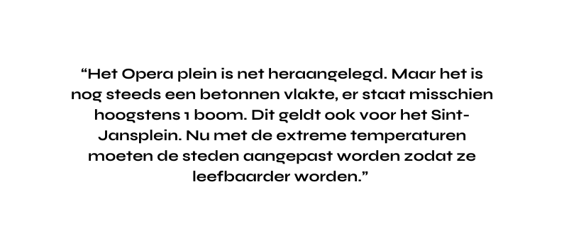 Het Opera plein is net heraangelegd Maar het is nog steeds een betonnen vlakte er staat misschien hoogstens 1 boom Dit geldt ook voor het Sint Jansplein Nu met de extreme temperaturen moeten de steden aangepast worden zodat ze leefbaarder worden