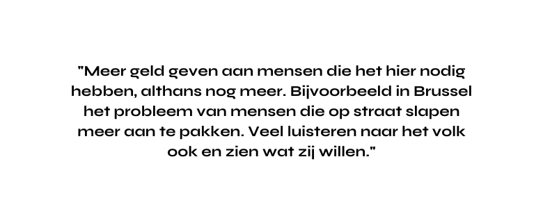 Meer geld geven aan mensen die het hier nodig hebben althans nog meer Bijvoorbeeld in Brussel het probleem van mensen die op straat slapen meer aan te pakken Veel luisteren naar het volk ook en zien wat zij willen