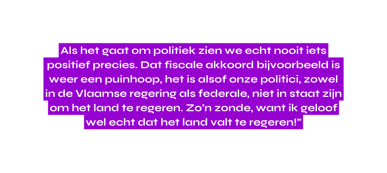 Als het gaat om politiek zien we echt nooit iets positief precies Dat fiscale akkoord bijvoorbeeld is weer een puinhoop het is alsof onze politici zowel in de Vlaamse regering als federale niet in staat zijn om het land te regeren Zo n zonde want ik geloof wel echt dat het land valt te regeren