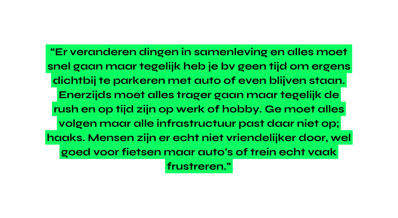 Er veranderen dingen in samenleving en alles moet snel gaan maar tegelijk heb je bv geen tijd om ergens dichtbij te parkeren met auto of even blijven staan Enerzijds moet alles trager gaan maar tegelijk de rush en op tijd zijn op werk of hobby Ge moet alles volgen maar alle infrastructuur past daar niet op haaks Mensen zijn er echt niet vriendelijker door wel goed voor fietsen maar auto s of trein echt vaak frustreren