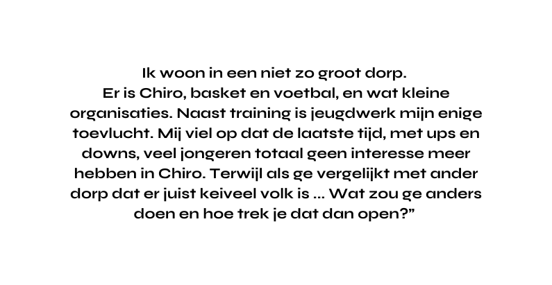Ik woon in een niet zo groot dorp Er is Chiro basket en voetbal en wat kleine organisaties Naast training is jeugdwerk mijn enige toevlucht Mij viel op dat de laatste tijd met ups en downs veel jongeren totaal geen interesse meer hebben in Chiro Terwijl als ge vergelijkt met ander dorp dat er juist keiveel volk is Wat zou ge anders doen en hoe trek je dat dan open