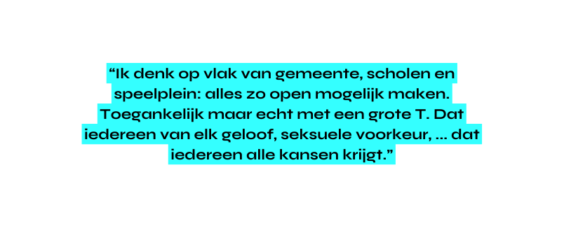 Ik denk op vlak van gemeente scholen en speelplein alles zo open mogelijk maken Toegankelijk maar echt met een grote T Dat iedereen van elk geloof seksuele voorkeur dat iedereen alle kansen krijgt