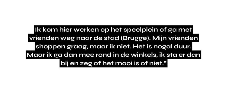 Ik kom hier werken op het speelplein of ga met vrienden weg naar de stad Brugge Mijn vrienden shoppen graag maar ik niet Het is nogal duur Maar ik ga dan mee rond in de winkels ik sta er dan bij en zeg of het mooi is of niet