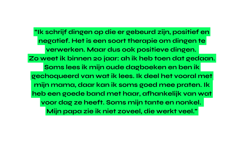 Ik schrijf dingen op die er gebeurd zijn positief en negatief Het is een soort therapie om dingen te verwerken Maar dus ook positieve dingen Zo weet ik binnen 20 jaar ah ik heb toen dat gedaan Soms lees ik mijn oude dagboeken en ben ik gechoqueerd van wat ik lees Ik deel het vooral met mijn mama daar kan ik soms goed mee praten Ik heb een goede band met haar afhankelijk van wat voor dag ze heeft Soms mijn tante en nonkel Mijn papa zie ik niet zoveel die werkt veel