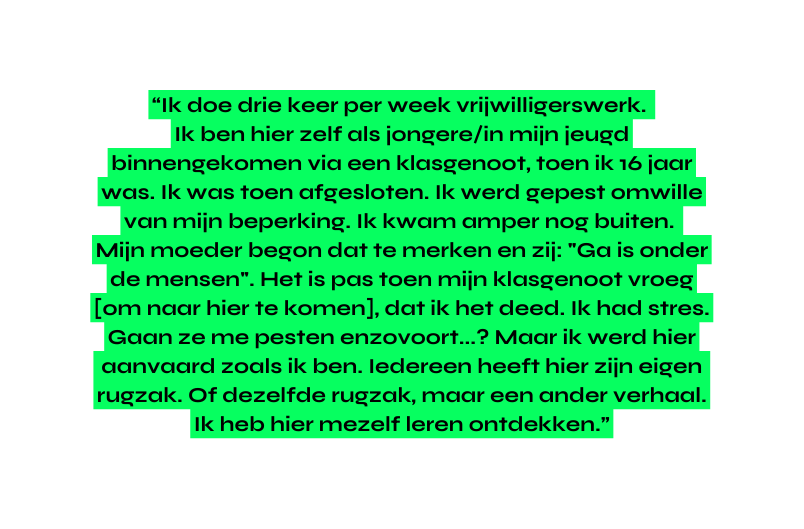 Ik doe drie keer per week vrijwilligerswerk Ik ben hier zelf als jongere in mijn jeugd binnengekomen via een klasgenoot toen ik 16 jaar was Ik was toen afgesloten Ik werd gepest omwille van mijn beperking Ik kwam amper nog buiten Mijn moeder begon dat te merken en zij Ga is onder de mensen Het is pas toen mijn klasgenoot vroeg om naar hier te komen dat ik het deed Ik had stres Gaan ze me pesten enzovoort Maar ik werd hier aanvaard zoals ik ben Iedereen heeft hier zijn eigen rugzak Of dezelfde rugzak maar een ander verhaal Ik heb hier mezelf leren ontdekken