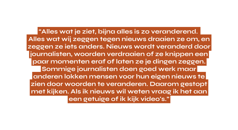 Alles wat je ziet bijna alles is zo veranderend Alles wat wij zeggen tegen nieuws draaien ze om en zeggen ze iets anders Nieuws wordt veranderd door journalisten woorden verdraaien of ze knippen een paar momenten eraf of laten ze je dingen zeggen Sommige journalisten doen goed werk maar anderen lokken mensen voor hun eigen nieuws te zien door woorden te veranderen Daarom gestopt met kijken Als ik nieuws wil weten vraag ik het aan een getuige of ik kijk video s