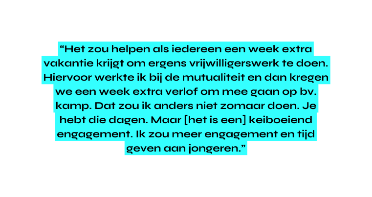 Het zou helpen als iedereen een week extra vakantie krijgt om ergens vrijwilligerswerk te doen Hiervoor werkte ik bij de mutualiteit en dan kregen we een week extra verlof om mee gaan op bv kamp Dat zou ik anders niet zomaar doen Je hebt die dagen Maar het is een keiboeiend engagement Ik zou meer engagement en tijd geven aan jongeren