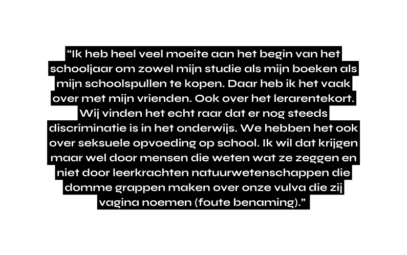Ik heb heel veel moeite aan het begin van het schooljaar om zowel mijn studie als mijn boeken als mijn schoolspullen te kopen Daar heb ik het vaak over met mijn vrienden Ook over het lerarentekort Wij vinden het echt raar dat er nog steeds discriminatie is in het onderwijs We hebben het ook over seksuele opvoeding op school Ik wil dat krijgen maar wel door mensen die weten wat ze zeggen en niet door leerkrachten natuurwetenschappen die domme grappen maken over onze vulva die zij vagina noemen foute benaming