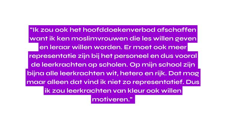 Ik zou ook het hoofddoekenverbod afschaffen want ik ken moslimvrouwen die les willen geven en leraar willen worden Er moet ook meer representatie zijn bij het personeel en dus vooral de leerkrachten op scholen Op mijn school zijn bijna alle leerkrachten wit hetero en rijk Dat mag maar alleen dat vind ik niet zo representatief Dus ik zou leerkrachten van kleur ook willen motiveren