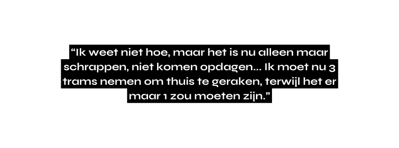 Ik weet niet hoe maar het is nu alleen maar schrappen niet komen opdagen Ik moet nu 3 trams nemen om thuis te geraken terwijl het er maar 1 zou moeten zijn