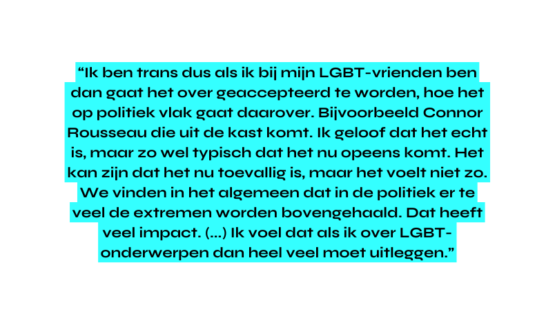Ik ben trans dus als ik bij mijn LGBT vrienden ben dan gaat het over geaccepteerd te worden hoe het op politiek vlak gaat daarover Bijvoorbeeld Connor Rousseau die uit de kast komt Ik geloof dat het echt is maar zo wel typisch dat het nu opeens komt Het kan zijn dat het nu toevallig is maar het voelt niet zo We vinden in het algemeen dat in de politiek er te veel de extremen worden bovengehaald Dat heeft veel impact Ik voel dat als ik over LGBT onderwerpen dan heel veel moet uitleggen