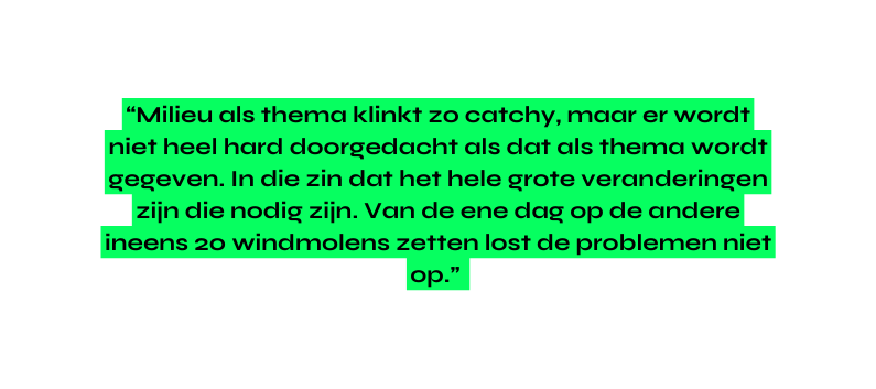Milieu als thema klinkt zo catchy maar er wordt niet heel hard doorgedacht als dat als thema wordt gegeven In die zin dat het hele grote veranderingen zijn die nodig zijn Van de ene dag op de andere ineens 20 windmolens zetten lost de problemen niet op