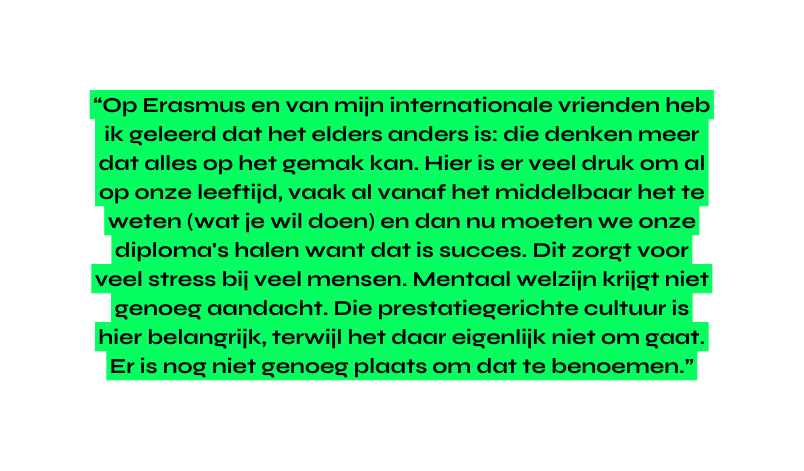 Op Erasmus en van mijn internationale vrienden heb ik geleerd dat het elders anders is die denken meer dat alles op het gemak kan Hier is er veel druk om al op onze leeftijd vaak al vanaf het middelbaar het te weten wat je wil doen en dan nu moeten we onze diploma s halen want dat is succes Dit zorgt voor veel stress bij veel mensen Mentaal welzijn krijgt niet genoeg aandacht Die prestatiegerichte cultuur is hier belangrijk terwijl het daar eigenlijk niet om gaat Er is nog niet genoeg plaats om dat te benoemen