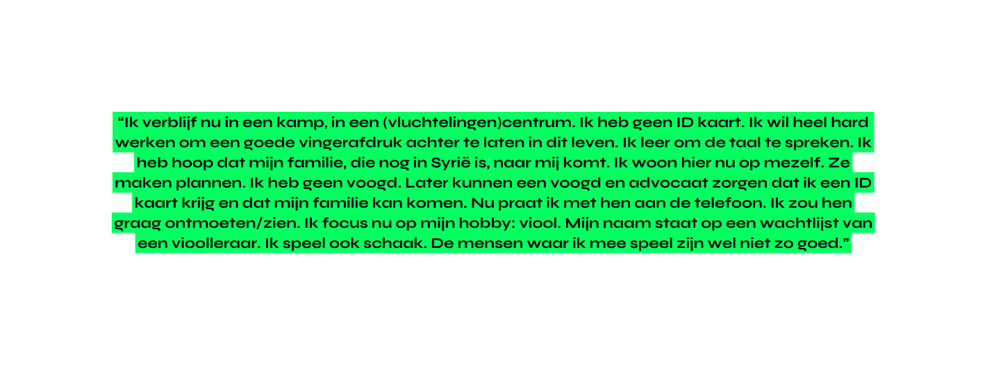 Ik verblijf nu in een kamp in een vluchtelingen centrum Ik heb geen ID kaart Ik wil heel hard werken om een goede vingerafdruk achter te laten in dit leven Ik leer om de taal te spreken Ik heb hoop dat mijn familie die nog in Syrië is naar mij komt Ik woon hier nu op mezelf Ze maken plannen Ik heb geen voogd Later kunnen een voogd en advocaat zorgen dat ik een ID kaart krijg en dat mijn familie kan komen Nu praat ik met hen aan de telefoon Ik zou hen graag ontmoeten zien Ik focus nu op mijn hobby viool Mijn naam staat op een wachtlijst van een vioolleraar Ik speel ook schaak De mensen waar ik mee speel zijn wel niet zo goed