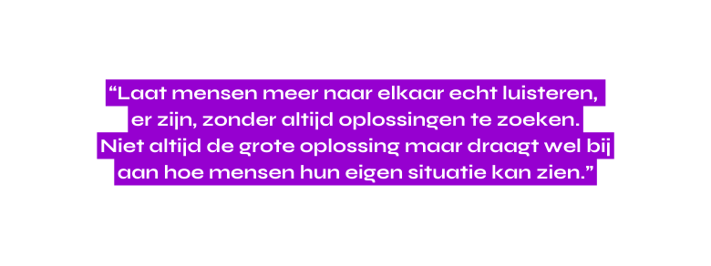 Laat mensen meer naar elkaar echt luisteren er zijn zonder altijd oplossingen te zoeken Niet altijd de grote oplossing maar draagt wel bij aan hoe mensen hun eigen situatie kan zien