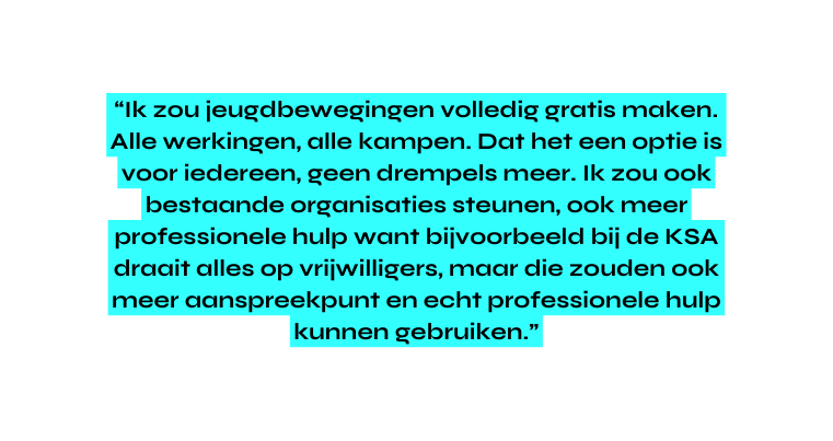 Ik zou jeugdbewegingen volledig gratis maken Alle werkingen alle kampen Dat het een optie is voor iedereen geen drempels meer Ik zou ook bestaande organisaties steunen ook meer professionele hulp want bijvoorbeeld bij de KSA draait alles op vrijwilligers maar die zouden ook meer aanspreekpunt en echt professionele hulp kunnen gebruiken