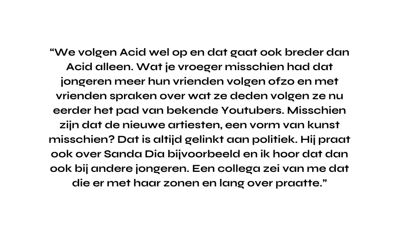 We volgen Acid wel op en dat gaat ook breder dan Acid alleen Wat je vroeger misschien had dat jongeren meer hun vrienden volgen ofzo en met vrienden spraken over wat ze deden volgen ze nu eerder het pad van bekende Youtubers Misschien zijn dat de nieuwe artiesten een vorm van kunst misschien Dat is altijd gelinkt aan politiek Hij praat ook over Sanda Dia bijvoorbeeld en ik hoor dat dan ook bij andere jongeren Een collega zei van me dat die er met haar zonen en lang over praatte