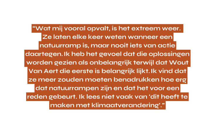Wat mij vooral opvalt is het extreem weer Ze laten elke keer weten wanneer een natuurramp is maar nooit iets van actie daartegen Ik heb het gevoel dat die oplossingen worden gezien als onbelangrijk terwijl dat Wout Van Aert die eerste is belangrijk lijkt Ik vind dat ze meer zouden moeten benadrukken hoe erg dat natuurrampen zijn en dat het voor een reden gebeurt Ik lees niet vaak van dit heeft te maken met klimaatverandering