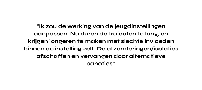 Ik zou de werking van de jeugdinstellingen aanpassen Nu duren de trajecten te lang en krijgen jongeren te maken met slechte invloeden binnen de instelling zelf De afzonderingen isolaties afschaffen en vervangen door alternatieve sancties