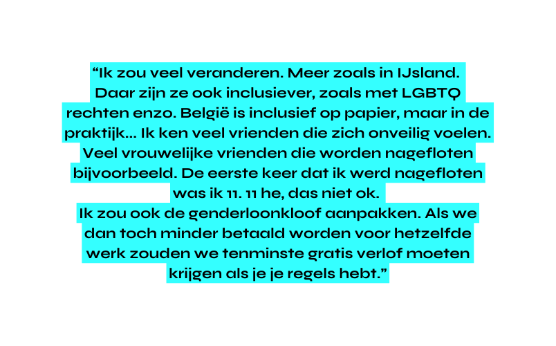 Ik zou veel veranderen Meer zoals in IJsland Daar zijn ze ook inclusiever zoals met LGBTQ rechten enzo België is inclusief op papier maar in de praktijk Ik ken veel vrienden die zich onveilig voelen Veel vrouwelijke vrienden die worden nagefloten bijvoorbeeld De eerste keer dat ik werd nagefloten was ik 11 11 he das niet ok Ik zou ook de genderloonkloof aanpakken Als we dan toch minder betaald worden voor hetzelfde werk zouden we tenminste gratis verlof moeten krijgen als je je regels hebt