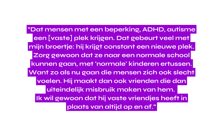 Dat mensen met een beperking ADHD autisme een vaste plek krijgen Dat gebeurt veel met mijn broertje hij krijgt constant een nieuwe plek Zorg gewoon dat ze naar een normale school kunnen gaan met normale kinderen ertussen Want zo als nu gaan die mensen zich ook slecht voelen Hij maakt dan ook vrienden die dan uiteindelijk misbruik maken van hem Ik wil gewoon dat hij vaste vriendjes heeft in plaats van altijd op en af