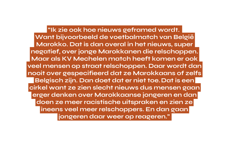 Ik zie ook hoe nieuws geframed wordt Want bijvoorbeeld de voetbalmatch van België Marokko Dat is dan overal in het nieuws super negatief over jonge Marokkanen die relschoppen Maar als KV Mechelen match heeft komen er ook veel mensen op straat relschoppen Daar wordt dan nooit over gespecifieerd dat ze Marokkaans of zelfs Belgisch zijn Dan doet dat er niet toe Dat is een cirkel want ze zien slecht nieuws dus mensen gaan erger denken over Marokkaanse jongeren en dan doen ze meer racistische uitspraken en zien ze ineens veel meer relschoppers En dan gaan jongeren daar weer op reageren