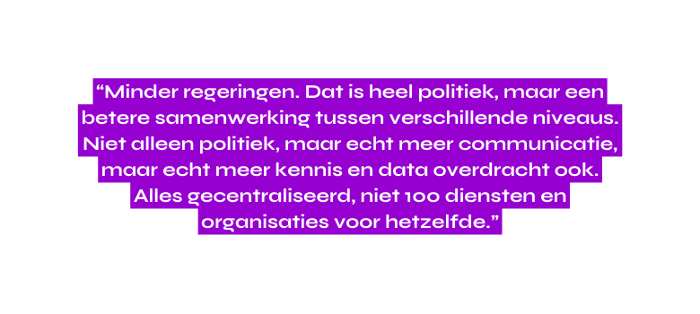 Minder regeringen Dat is heel politiek maar een betere samenwerking tussen verschillende niveaus Niet alleen politiek maar echt meer communicatie maar echt meer kennis en data overdracht ook Alles gecentraliseerd niet 100 diensten en organisaties voor hetzelfde