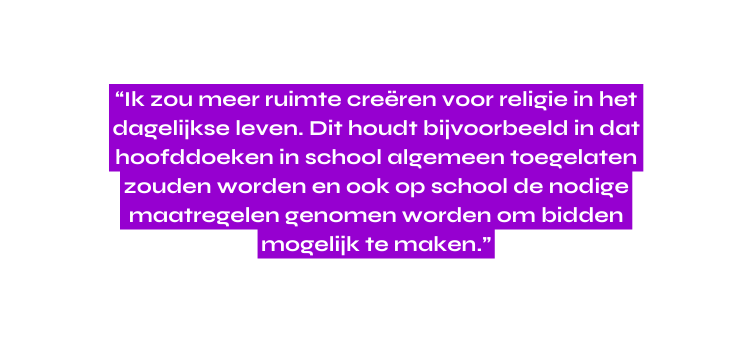 Ik zou meer ruimte creëren voor religie in het dagelijkse leven Dit houdt bijvoorbeeld in dat hoofddoeken in school algemeen toegelaten zouden worden en ook op school de nodige maatregelen genomen worden om bidden mogelijk te maken