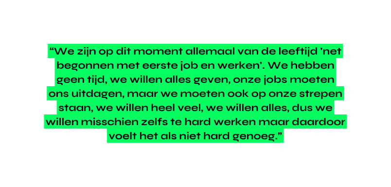 We zijn op dit moment allemaal van de leeftijd net begonnen met eerste job en werken We hebben geen tijd we willen alles geven onze jobs moeten ons uitdagen maar we moeten ook op onze strepen staan we willen heel veel we willen alles dus we willen misschien zelfs te hard werken maar daardoor voelt het als niet hard genoeg