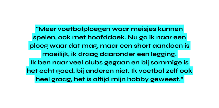 Meer voetbalploegen waar meisjes kunnen spelen ook met hoofddoek Nu ga ik naar een ploeg waar dat mag maar een short aandoen is moeilijk ik draag daaronder een legging Ik ben naar veel clubs gegaan en bij sommige is het echt goed bij anderen niet Ik voetbal zelf ook heel graag het is altijd mijn hobby geweest