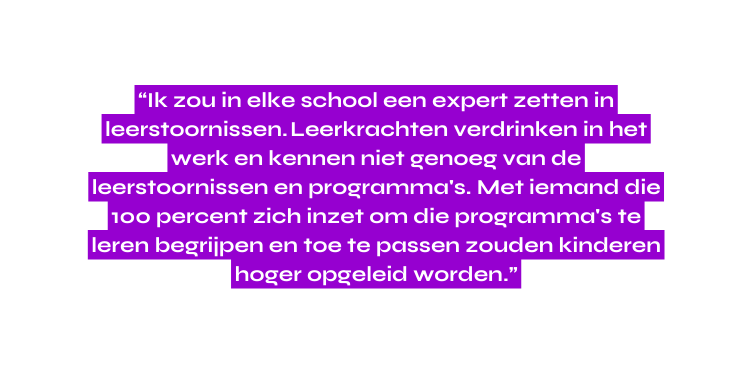 Ik zou in elke school een expert zetten in leerstoornissen Leerkrachten verdrinken in het werk en kennen niet genoeg van de leerstoornissen en programma s Met iemand die 100 percent zich inzet om die programma s te leren begrijpen en toe te passen zouden kinderen hoger opgeleid worden
