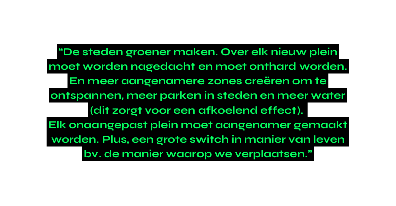 De steden groener maken Over elk nieuw plein moet worden nagedacht en moet onthard worden En meer aangenamere zones creëren om te ontspannen meer parken in steden en meer water dit zorgt voor een afkoelend effect Elk onaangepast plein moet aangenamer gemaakt worden Plus een grote switch in manier van leven bv de manier waarop we verplaatsen
