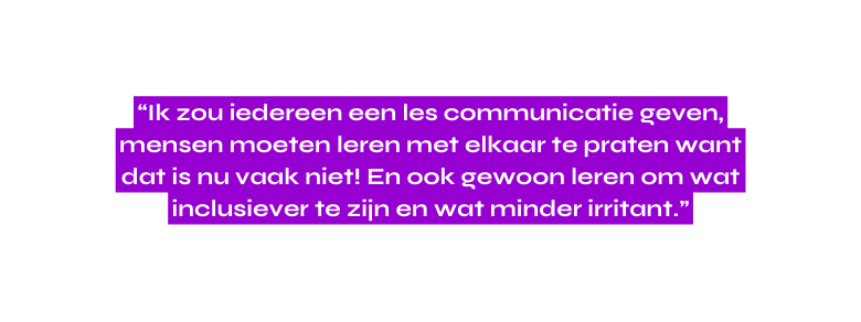 Ik zou iedereen een les communicatie geven mensen moeten leren met elkaar te praten want dat is nu vaak niet En ook gewoon leren om wat inclusiever te zijn en wat minder irritant
