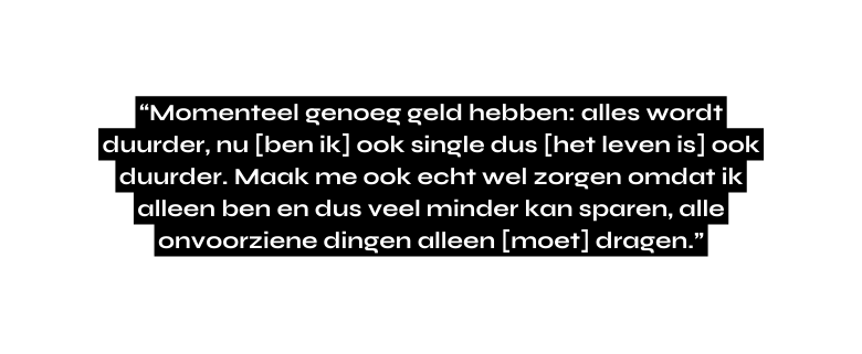 Momenteel genoeg geld hebben alles wordt duurder nu ben ik ook single dus het leven is ook duurder Maak me ook echt wel zorgen omdat ik alleen ben en dus veel minder kan sparen alle onvoorziene dingen alleen moet dragen