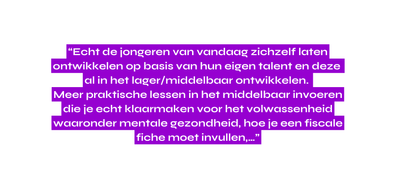 Echt de jongeren van vandaag zichzelf laten ontwikkelen op basis van hun eigen talent en deze al in het lager middelbaar ontwikkelen Meer praktische lessen in het middelbaar invoeren die je echt klaarmaken voor het volwassenheid waaronder mentale gezondheid hoe je een fiscale fiche moet invullen